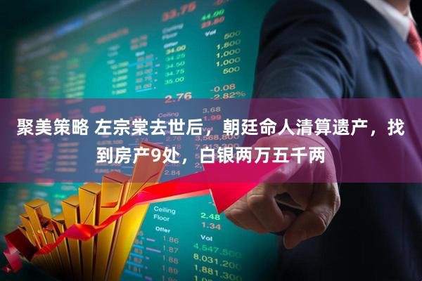 聚美策略 左宗棠去世后，朝廷命人清算遗产，找到房产9处，白银两万五千两