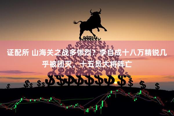 证配所 山海关之战多惨烈？李自成十八万精锐几乎被团灭，十五员大将阵亡