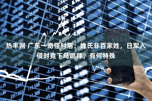 热丰网 广东一奇怪村落：姓氏非百家姓，日军入侵时竟下马跪拜，有何特殊