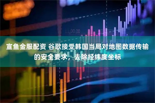 宣鱼金服配资 谷歌接受韩国当局对地图数据传输的安全要求，去除经纬度坐标