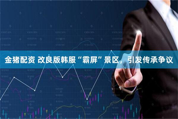 金猪配资 改良版韩服“霸屏”景区，引发传承争议
