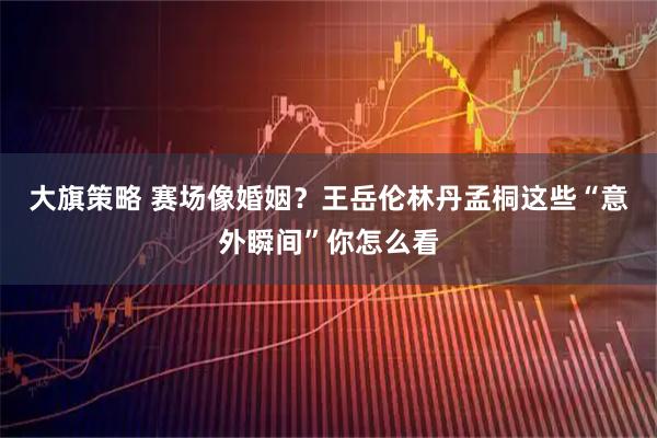 大旗策略 赛场像婚姻？王岳伦林丹孟桐这些“意外瞬间”你怎么看