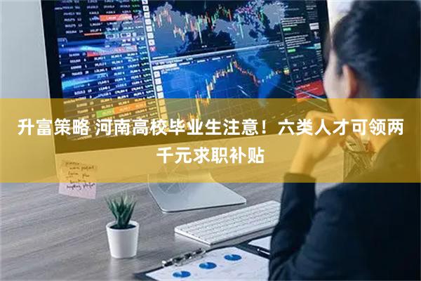 升富策略 河南高校毕业生注意！六类人才可领两千元求职补贴