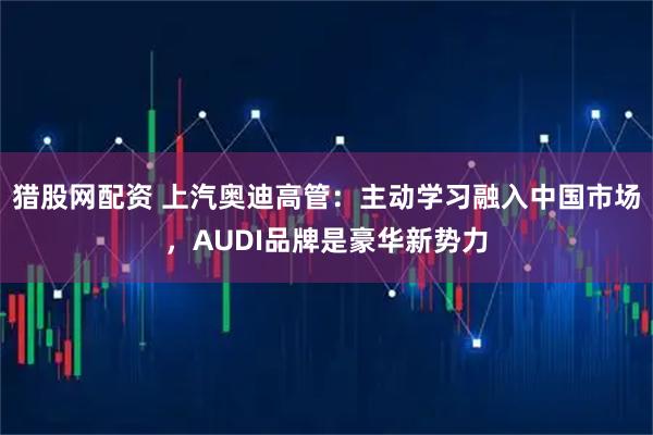猎股网配资 上汽奥迪高管：主动学习融入中国市场，AUDI品牌是豪华新势力