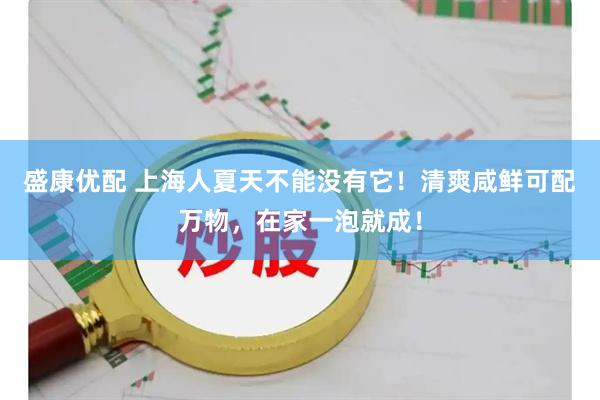 盛康优配 上海人夏天不能没有它！清爽咸鲜可配万物，在家一泡就成！