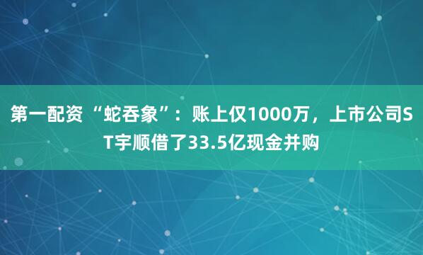 第一配资 “蛇吞象”：账上仅1000万，上市公司ST宇顺借了33.5亿现金并购