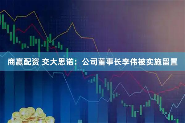 商赢配资 交大思诺：公司董事长李伟被实施留置