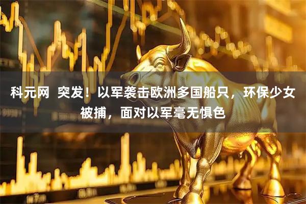 科元网  突发！以军袭击欧洲多国船只，环保少女被捕，面对以军毫无惧色