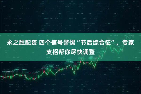 永之胜配资 四个信号警惕“节后综合征”，专家支招帮你尽快调整