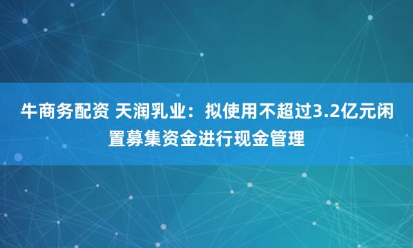 牛商务配资 天润乳业：拟使用不超过3.2亿元闲置募集资金进行现金管理