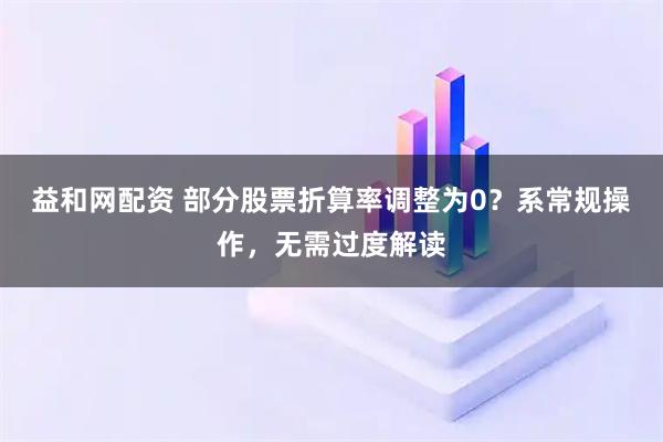 益和网配资 部分股票折算率调整为0？系常规操作，无需过度解读