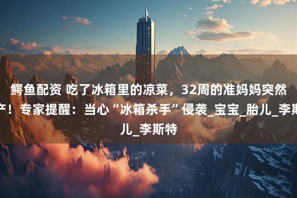 鳄鱼配资 吃了冰箱里的凉菜，32周的准妈妈突然早产！专家提醒：当心“冰箱杀手”侵袭_宝宝_胎儿_李斯特