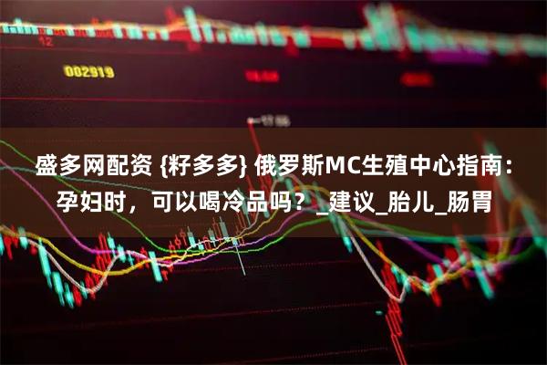 盛多网配资 {籽多多} 俄罗斯MC生殖中心指南：孕妇时，可以喝冷品吗？_建议_胎儿_肠胃