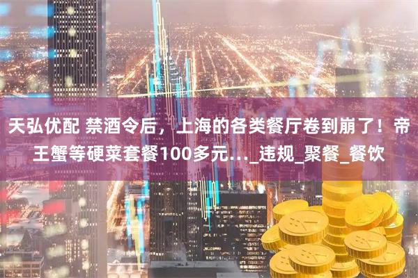 天弘优配 禁酒令后，上海的各类餐厅卷到崩了！帝王蟹等硬菜套餐100多元…_违规_聚餐_餐饮