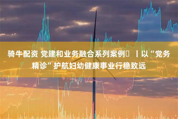 骑牛配资 党建和业务融合系列案例⑫丨以“党务精诊”护航妇幼健康事业行稳致远