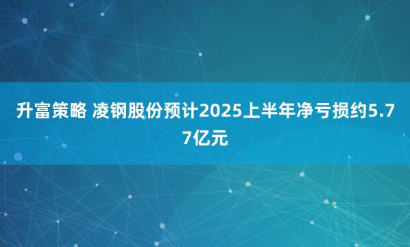 升富策略 凌钢股份预计2025上半年净亏损约5.77亿元