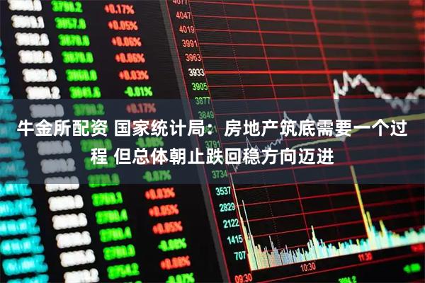 牛金所配资 国家统计局：房地产筑底需要一个过程 但总体朝止跌回稳方向迈进