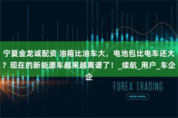宁夏金龙诚配资 油箱比油车大，电池包比电车还大？现在的新能源车越来越离谱了！_续航_用户_车企