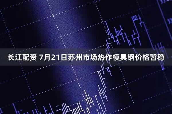 长江配资 7月21日苏州市场热作模具钢价格暂稳