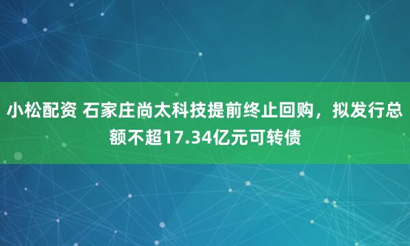 小松配资 石家庄尚太科技提前终止回购，拟发行总额不超17.34亿元可转债