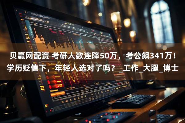 贝赢网配资 考研人数连降50万，考公飙341万！学历贬值下，年轻人选对了吗？_工作_大腿_博士
