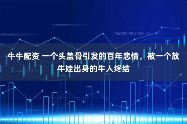 牛牛配资 一个头盖骨引发的百年悲情，被一个放牛娃出身的牛人终结