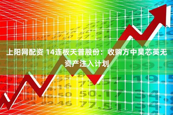 上阳网配资 14连板天普股份：收购方中昊芯英无资产注入计划