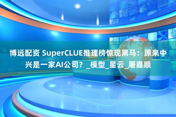 博远配资 SuperCLUE推理榜惊现黑马：原来中兴是一家AI公司？_模型_星云_屠嘉顺