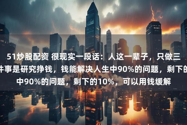 51炒股配资 很现实一段话:人这一辈子,只做三件大事就行了,第一件事是研究挣钱,钱能解决人生中90%的问题,剩下的10%,可以用钱缓解