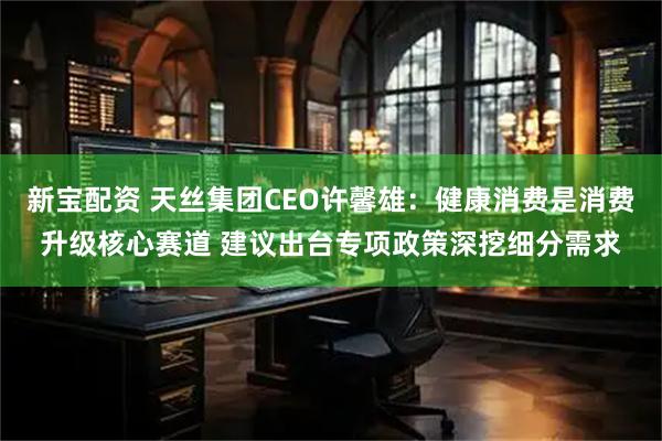 新宝配资 天丝集团CEO许馨雄：健康消费是消费升级核心赛道 建议出台专项政策深挖细分需求