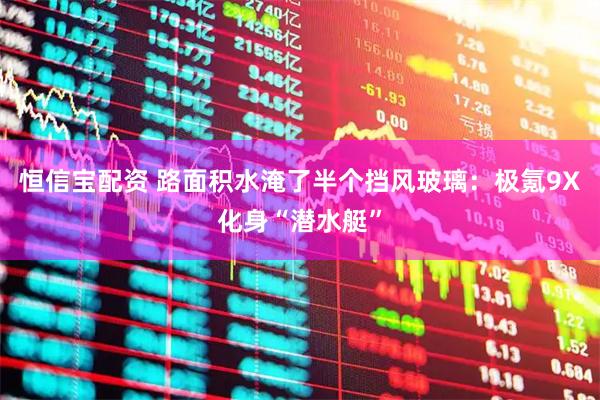 恒信宝配资 路面积水淹了半个挡风玻璃：极氪9X化身“潜水艇”